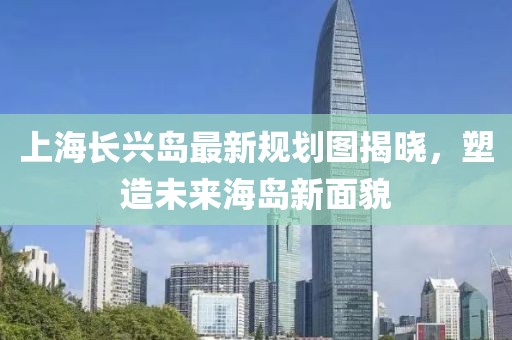 上海長興島最新規(guī)劃圖揭曉，塑造未來海島新面貌