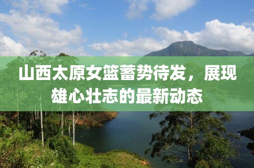 山西太原女籃蓄勢待發(fā)，展現(xiàn)雄心壯志的最新動態(tài)