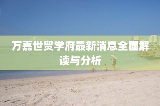 萬嘉世貿(mào)學(xué)府最新消息全面解讀與分析