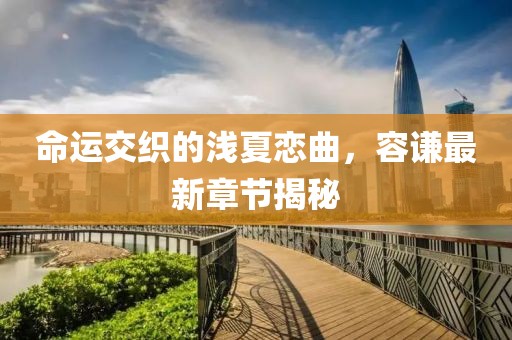 命運(yùn)交織的淺夏戀曲，容謙最新章節(jié)揭秘