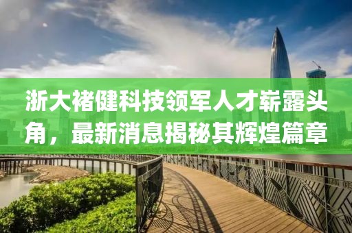 浙大褚健科技領(lǐng)軍人才嶄露頭角，最新消息揭秘其輝煌篇章