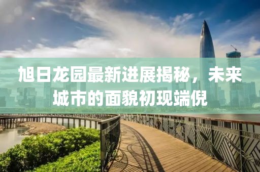 旭日龍園最新進(jìn)展揭秘，未來(lái)城市的面貌初現(xiàn)端倪