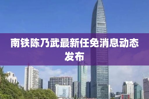 南鐵陳乃武最新任免消息動態(tài)發(fā)布