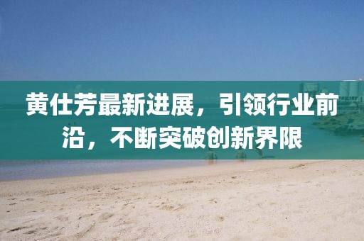 黃仕芳最新進展，引領行業(yè)前沿，不斷突破創(chuàng)新界限