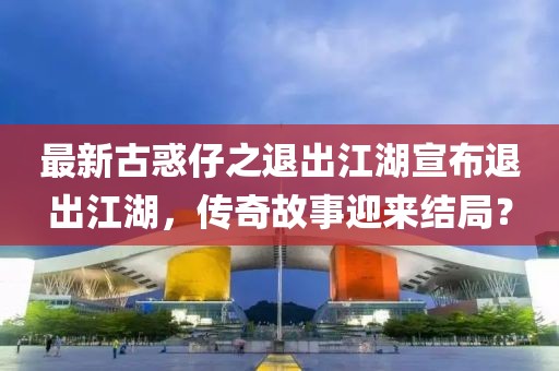 最新古惑仔之退出江湖宣布退出江湖，傳奇故事迎來結(jié)局？