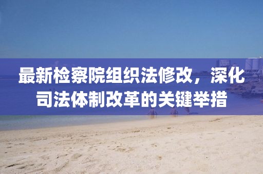 最新檢察院組織法修改，深化司法體制改革的關(guān)鍵舉措