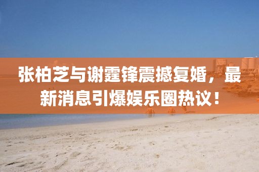 張柏芝與謝霆鋒震撼復(fù)婚，最新消息引爆娛樂圈熱議！