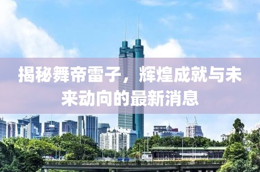 揭秘舞帝雷子，輝煌成就與未來動向的最新消息