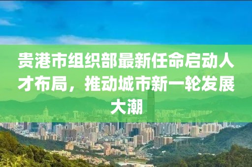 貴港市組織部最新任命啟動人才布局，推動城市新一輪發(fā)展大潮