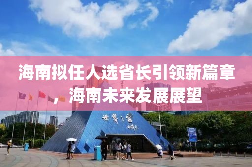 海南擬任人選省長引領(lǐng)新篇章，海南未來發(fā)展展望