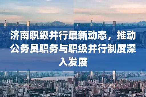 濟(jì)南職級(jí)并行最新動(dòng)態(tài)，推動(dòng)公務(wù)員職務(wù)與職級(jí)并行制度深入發(fā)展