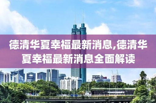 德清華夏幸福最新消息,德清華夏幸福最新消息全面解讀