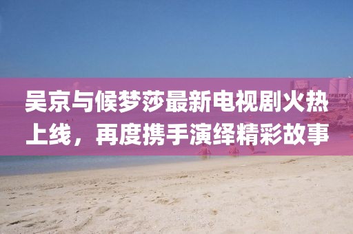 吳京與候夢莎最新電視劇火熱上線，再度攜手演繹精彩故事