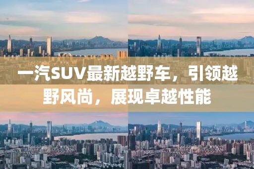 一汽SUV最新越野車，引領(lǐng)越野風(fēng)尚，展現(xiàn)卓越性能
