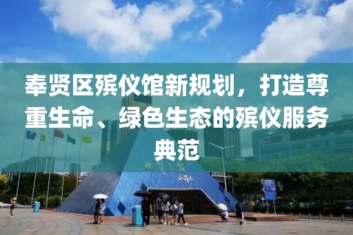 奉賢區(qū)殯儀館新規(guī)劃，打造尊重生命、綠色生態(tài)的殯儀服務(wù)典范