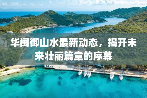 華閩御山水最新動(dòng)態(tài)，揭開未來(lái)壯麗篇章的序幕