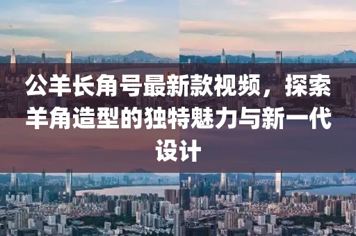 公羊長角號最新款視頻，探索羊角造型的獨特魅力與新一代設(shè)計