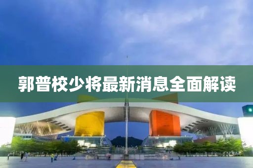 郭普校少將最新消息全面解讀