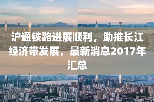 滬通鐵路進(jìn)展順利，助推長(zhǎng)江經(jīng)濟(jì)帶發(fā)展，最新消息2017年匯總