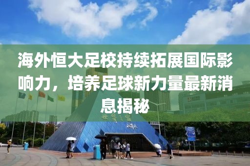 海外恒大足校持續(xù)拓展國際影響力，培養(yǎng)足球新力量最新消息揭秘