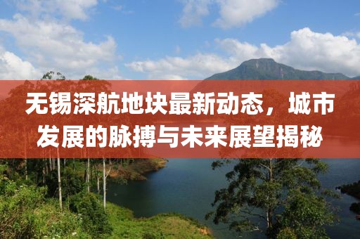 無錫深航地塊最新動態(tài)，城市發(fā)展的脈搏與未來展望揭秘