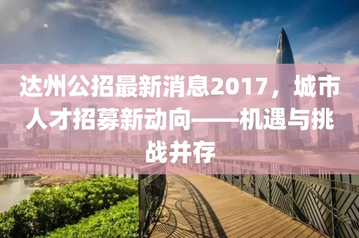 達(dá)州公招最新消息2017，城市人才招募新動向——機(jī)遇與挑戰(zhàn)并存