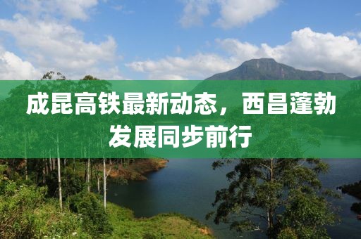 成昆高鐵最新動態(tài)，西昌蓬勃發(fā)展同步前行