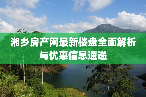 湘鄉(xiāng)房產(chǎn)網(wǎng)最新樓盤全面解析與優(yōu)惠信息速遞
