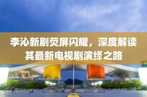 李沁新劇熒屏閃耀，深度解讀其最新電視劇演繹之路