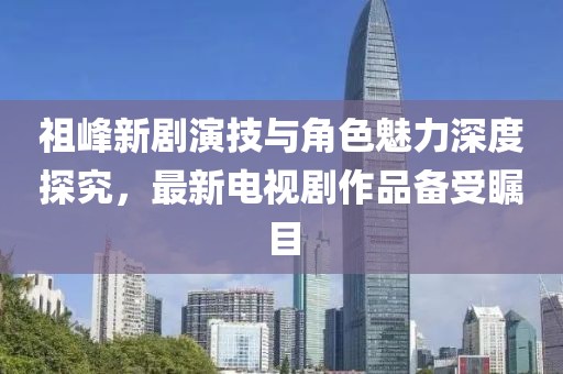 祖峰新劇演技與角色魅力深度探究，最新電視劇作品備受矚目