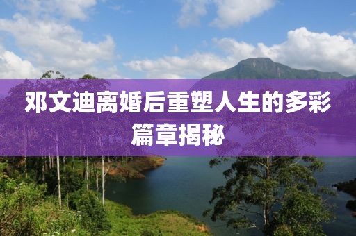 鄧文迪離婚后重塑人生的多彩篇章揭秘