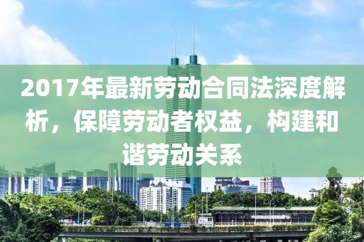 2017年最新勞動合同法深度解析，保障勞動者權(quán)益，構(gòu)建和諧勞動關(guān)系