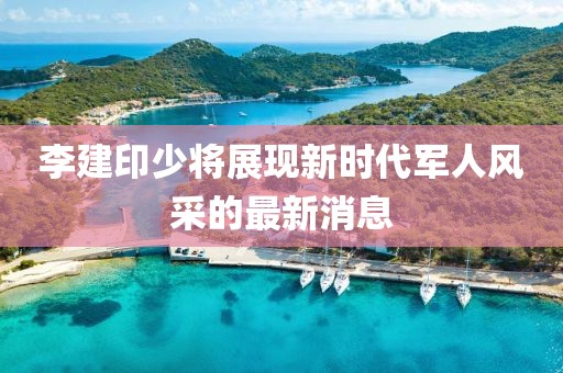 李建印少將展現(xiàn)新時(shí)代軍人風(fēng)采的最新消息