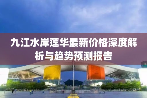 九江水岸蓮華最新價(jià)格深度解析與趨勢(shì)預(yù)測(cè)報(bào)告