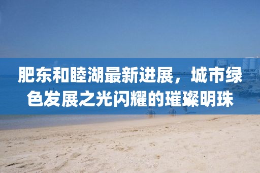 肥東和睦湖最新進展，城市綠色發(fā)展之光閃耀的璀璨明珠