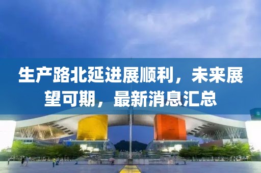 生產(chǎn)路北延進展順利，未來展望可期，最新消息匯總