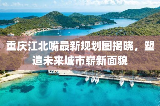 重慶江北嘴最新規(guī)劃圖揭曉，塑造未來城市嶄新面貌