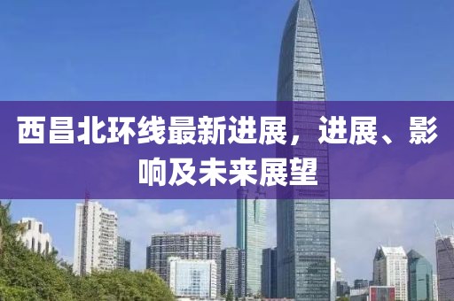 西昌北環(huán)線最新進(jìn)展，進(jìn)展、影響及未來展望