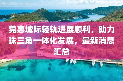 莞惠城際輕軌進展順利，助力珠三角一體化發(fā)展，最新消息匯總