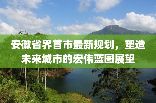 安徽省界首市最新規(guī)劃，塑造未來城市的宏偉藍圖展望