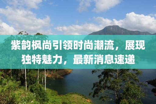 紫韻楓尚引領(lǐng)時尚潮流，展現(xiàn)獨特魅力，最新消息速遞