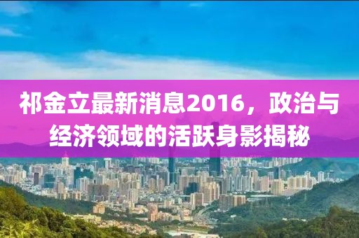 祁金立最新消息2016，政治與經(jīng)濟領(lǐng)域的活躍身影揭秘