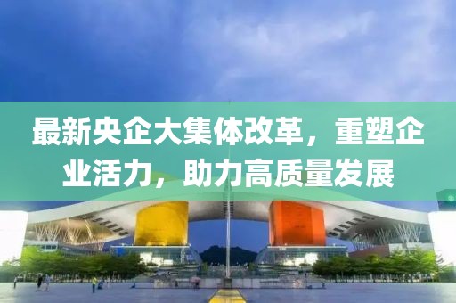 最新央企大集體改革，重塑企業(yè)活力，助力高質(zhì)量發(fā)展
