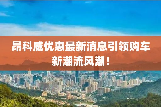 昂科威優(yōu)惠最新消息引領(lǐng)購車新潮流風(fēng)潮！