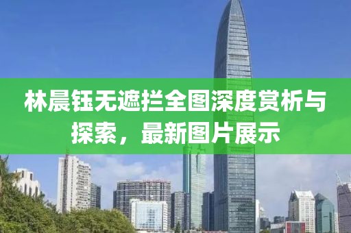 林晨鈺無(wú)遮攔全圖深度賞析與探索，最新圖片展示