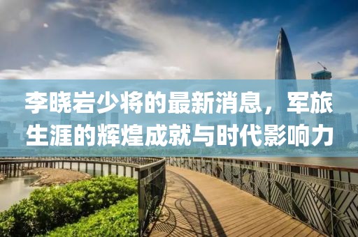 李曉巖少將的最新消息，軍旅生涯的輝煌成就與時代影響力