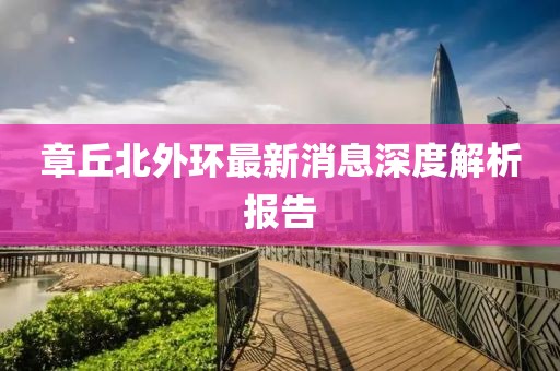章丘北外環(huán)最新消息深度解析報(bào)告