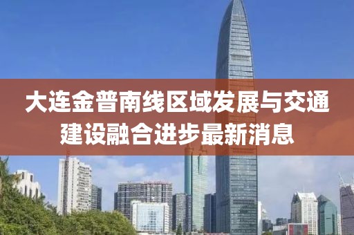 大連金普南線區(qū)域發(fā)展與交通建設融合進步最新消息