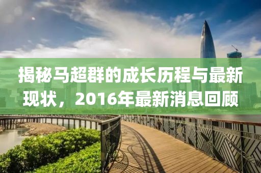 揭秘馬超群的成長(zhǎng)歷程與最新現(xiàn)狀，2016年最新消息回顧