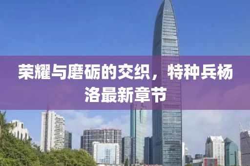 榮耀與磨礪的交織，特種兵楊洛最新章節(jié)